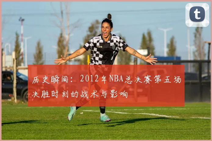历史瞬间：2012年NBA总决赛第五场决胜时刻的战术与影响