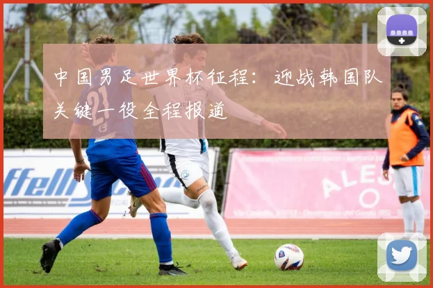 中国男足世界杯征程：迎战韩国队关键一役全程报道