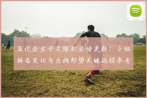 亚运会女子足球积分榜更新：小组排名变化与出线形势关键战程参考