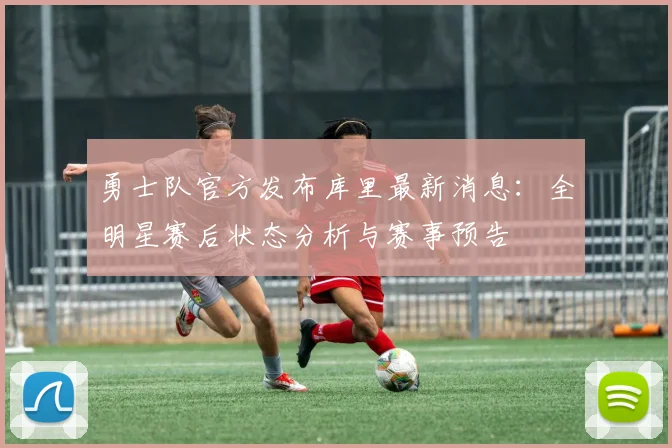 勇士队官方发布库里最新消息：全明星赛后状态分析与赛事预告
