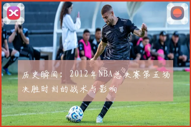 历史瞬间：2012年NBA总决赛第五场决胜时刻的战术与影响