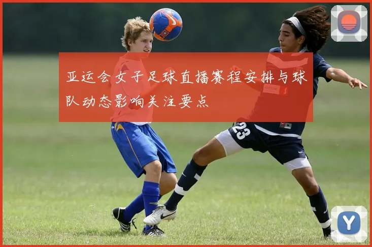 亚运会女子足球直播赛程安排与球队动态影响关注要点