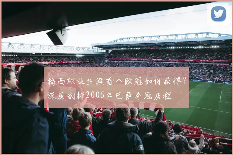 梅西职业生涯首个欧冠如何获得？深度剖析2006年巴萨夺冠历程