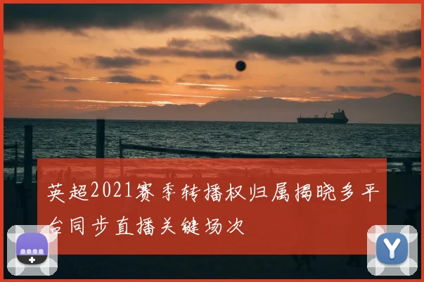 英超2021赛季转播权归属揭晓多平台同步直播关键场次