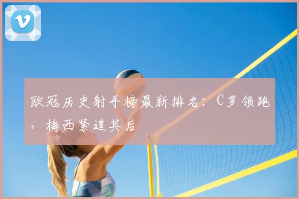 欧冠历史射手榜最新排名：C罗领跑，梅西紧追其后